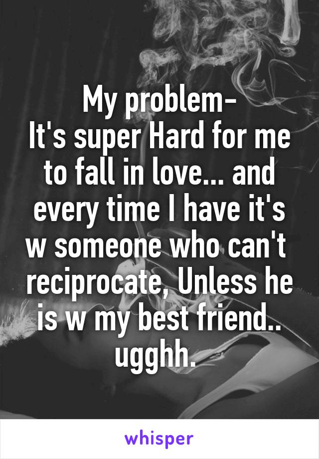 My problem-
It's super Hard for me to fall in love... and every time I have it's w someone who can't  reciprocate, Unless he is w my best friend.. ugghh. 