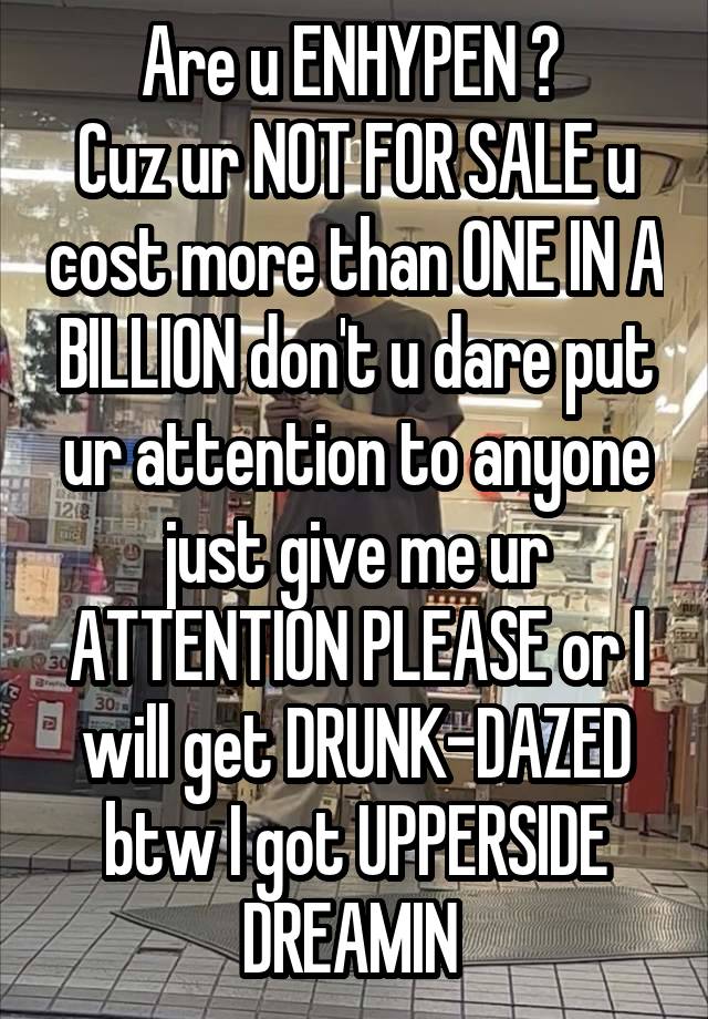 Are u ENHYPEN ? 
Cuz ur NOT FOR SALE u cost more than ONE IN A BILLION don't u dare put ur attention to anyone just give me ur ATTENTION PLEASE or I will get DRUNK-DAZED btw I got UPPERSIDE DREAMIN 