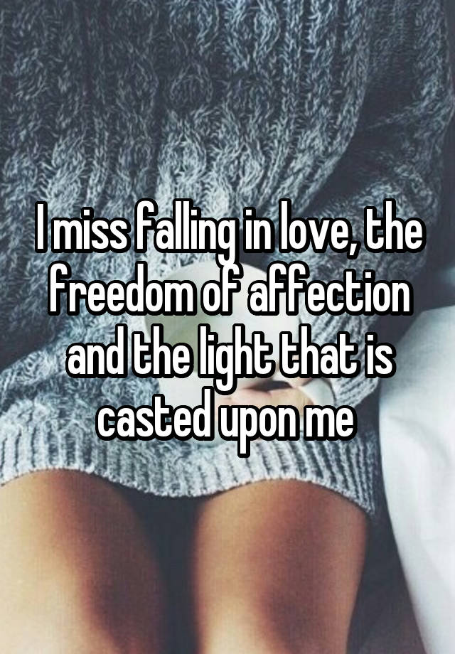 I miss falling in love, the freedom of affection and the light that is casted upon me 