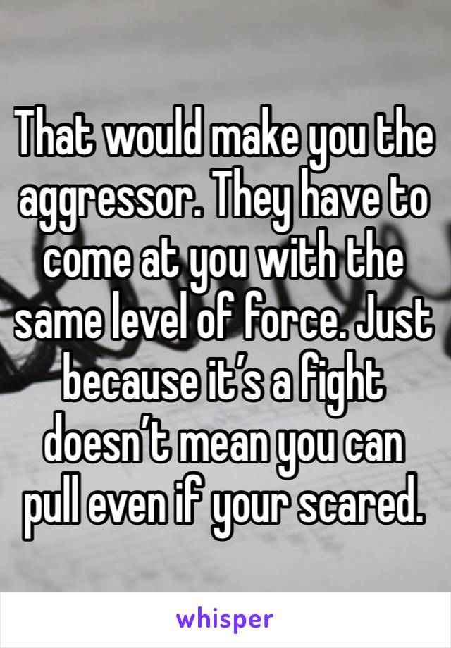 That would make you the aggressor. They have to come at you with the same level of force. Just because it’s a fight doesn’t mean you can pull even if your scared. 