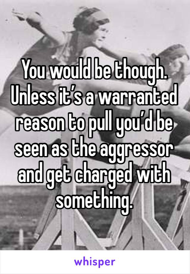 You would be though. Unless it’s a warranted reason to pull you’d be seen as the aggressor and get charged with something. 
