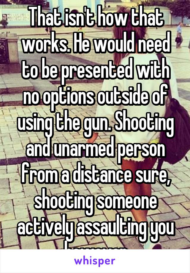 That isn't how that works. He would need to be presented with no options outside of using the gun. Shooting and unarmed person from a distance sure, shooting someone actively assaulting you however