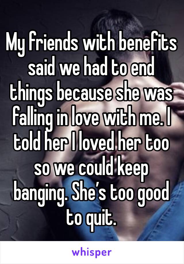 My friends with benefits said we had to end things because she was falling in love with me. I told her I loved her too so we could keep banging. She’s too good to quit. 