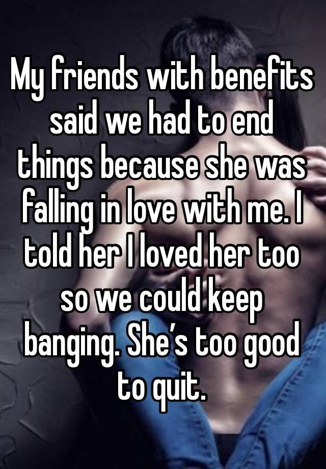 My friends with benefits said we had to end things because she was falling in love with me. I told her I loved her too so we could keep banging. She’s too good to quit. 