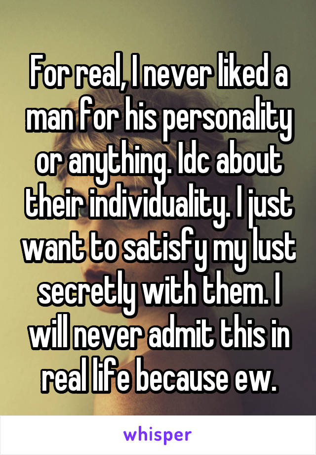 For real, I never liked a man for his personality or anything. Idc about their individuality. I just want to satisfy my lust secretly with them. I will never admit this in real life because ew.