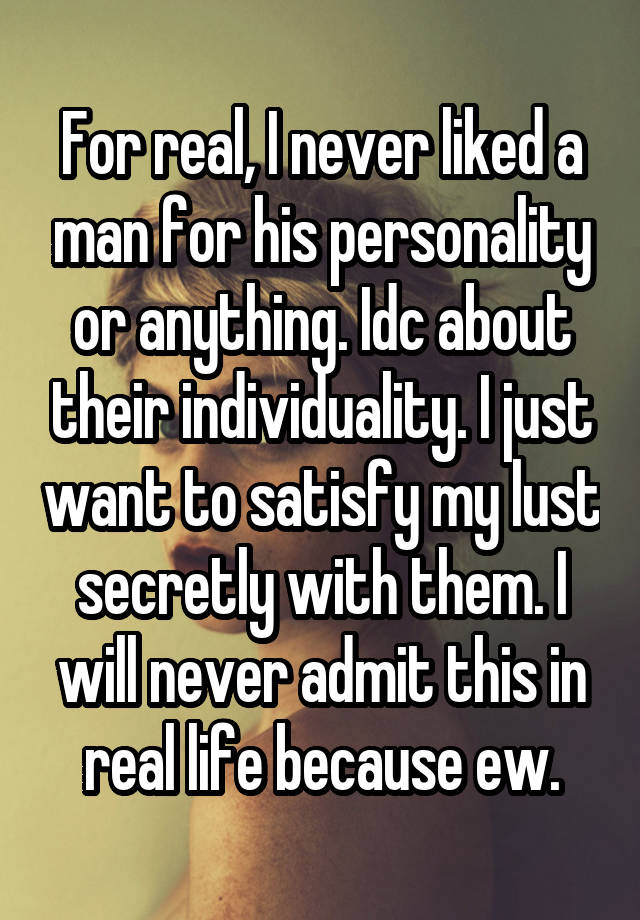 For real, I never liked a man for his personality or anything. Idc about their individuality. I just want to satisfy my lust secretly with them. I will never admit this in real life because ew.