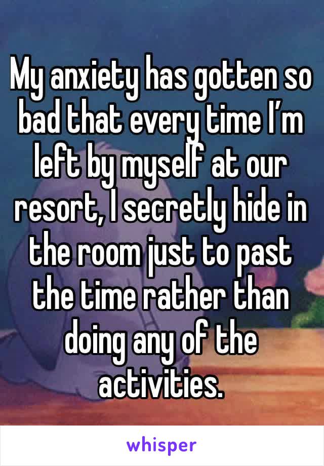 My anxiety has gotten so bad that every time I’m left by myself at our resort, I secretly hide in the room just to past the time rather than doing any of the activities. 