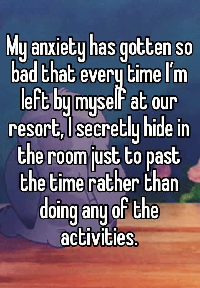 My anxiety has gotten so bad that every time I’m left by myself at our resort, I secretly hide in the room just to past the time rather than doing any of the activities. 