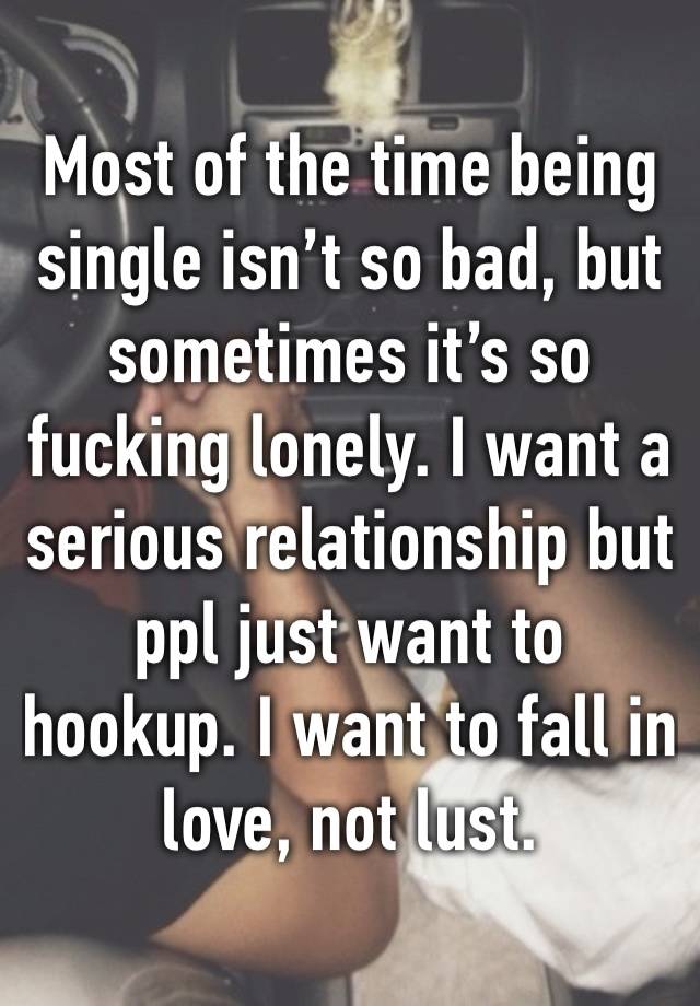 Most of the time being single isn’t so bad, but sometimes it’s so fucking lonely. I want a serious relationship but ppl just want to hookup. I want to fall in love, not lust. 