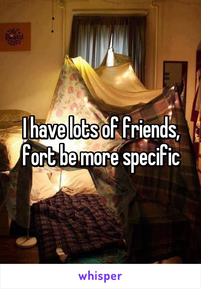 I have lots of friends, fort be more specific