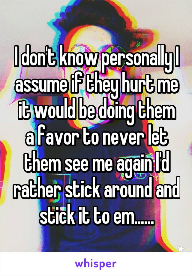 I don't know personally I assume if they hurt me it would be doing them a favor to never let them see me again I'd rather stick around and stick it to em......