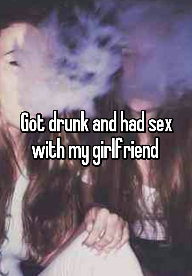 Got drunk and had sex with my girlfriend 