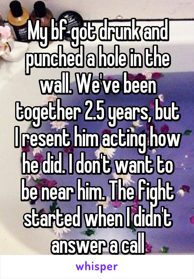 My bf got drunk and punched a hole in the wall. We've been together 2.5 years, but I resent him acting how he did. I don't want to be near him. The fight started when I didn't answer a call