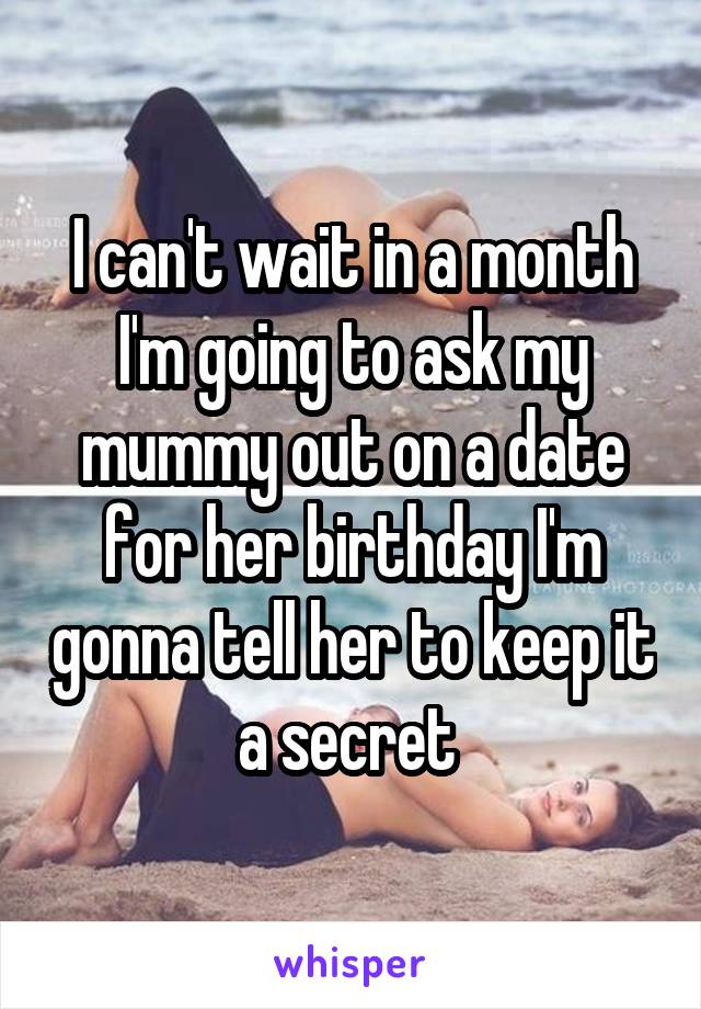 I can't wait in a month I'm going to ask my mummy out on a date for her birthday I'm gonna tell her to keep it a secret 