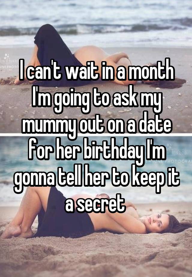 I can't wait in a month I'm going to ask my mummy out on a date for her birthday I'm gonna tell her to keep it a secret 