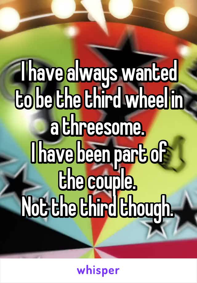 I have always wanted to be the third wheel in a threesome. 
I have been part of the couple. 
Not the third though. 