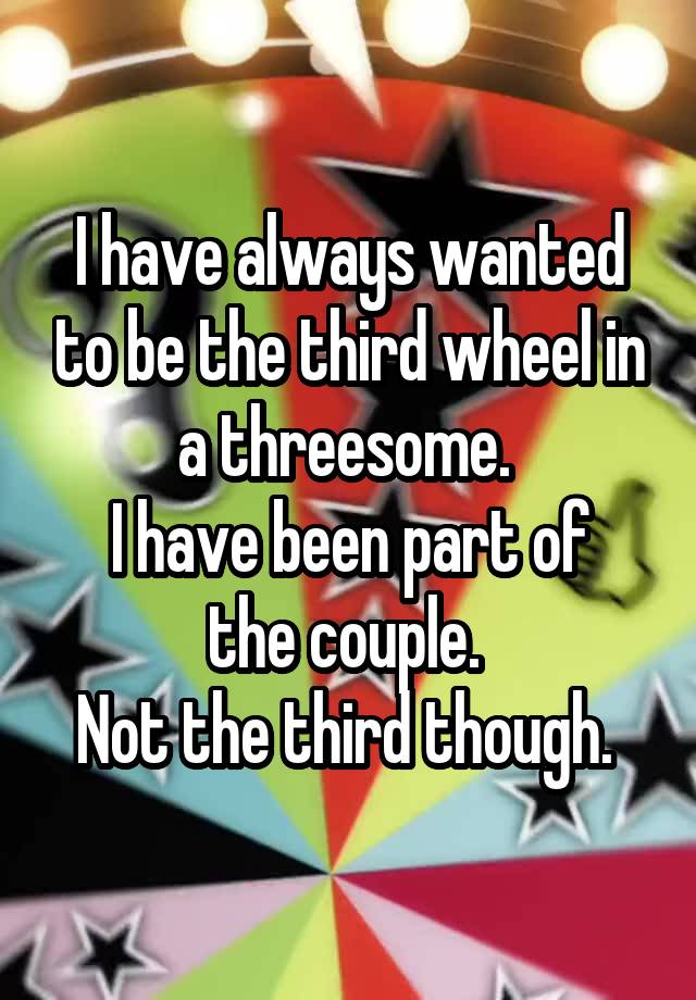 I have always wanted to be the third wheel in a threesome. 
I have been part of the couple. 
Not the third though. 