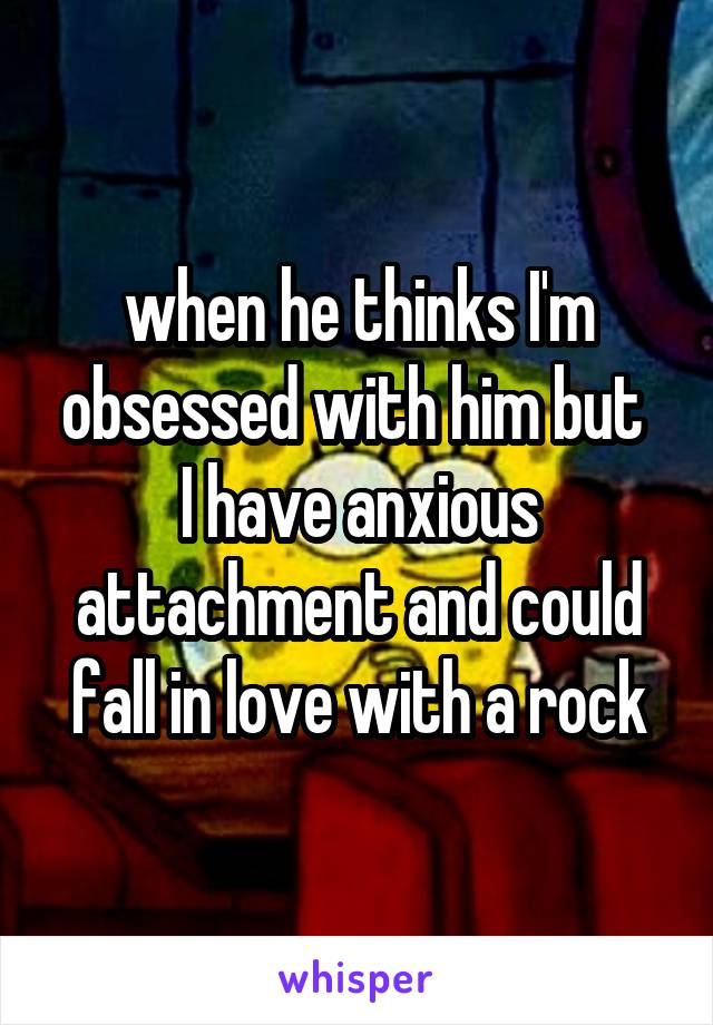 when he thinks I'm obsessed with him but 
I have anxious attachment and could fall in love with a rock