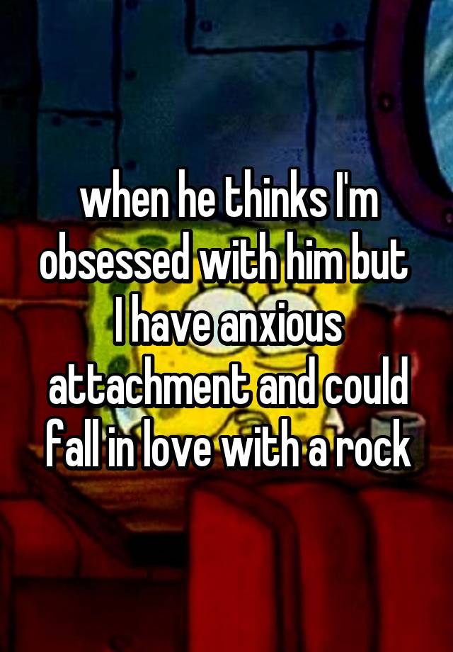 when he thinks I'm obsessed with him but 
I have anxious attachment and could fall in love with a rock