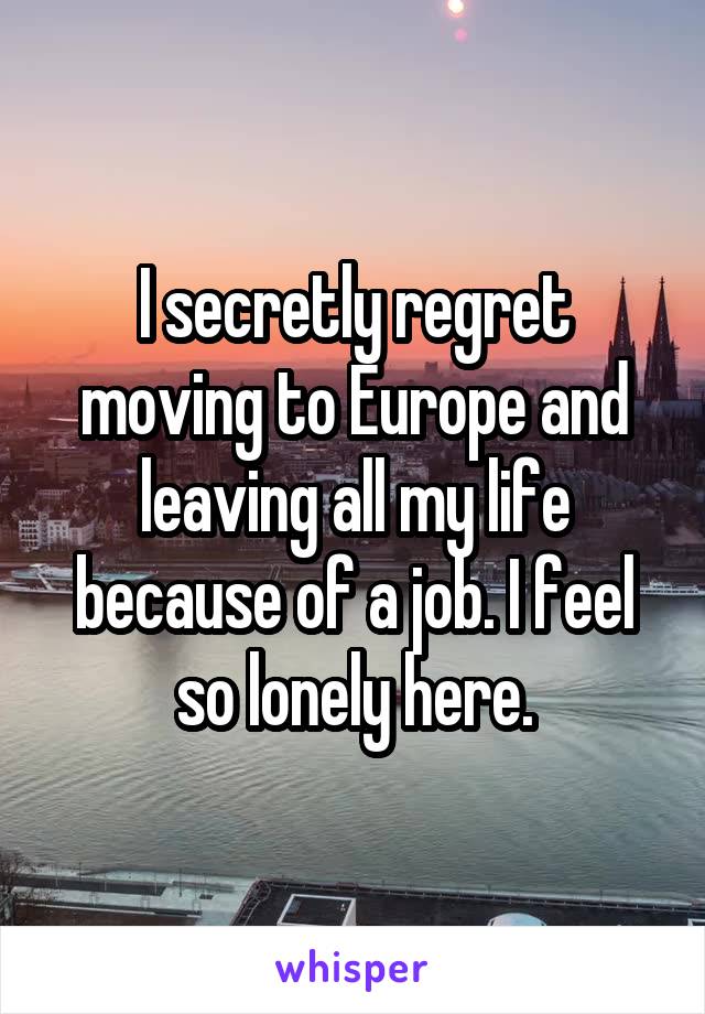 I secretly regret moving to Europe and leaving all my life because of a job. I feel so lonely here.