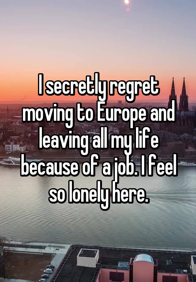 I secretly regret moving to Europe and leaving all my life because of a job. I feel so lonely here.