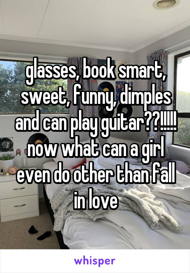 glasses, book smart, sweet, funny, dimples and can play guitar??!!!!!
now what can a girl even do other than fall in love