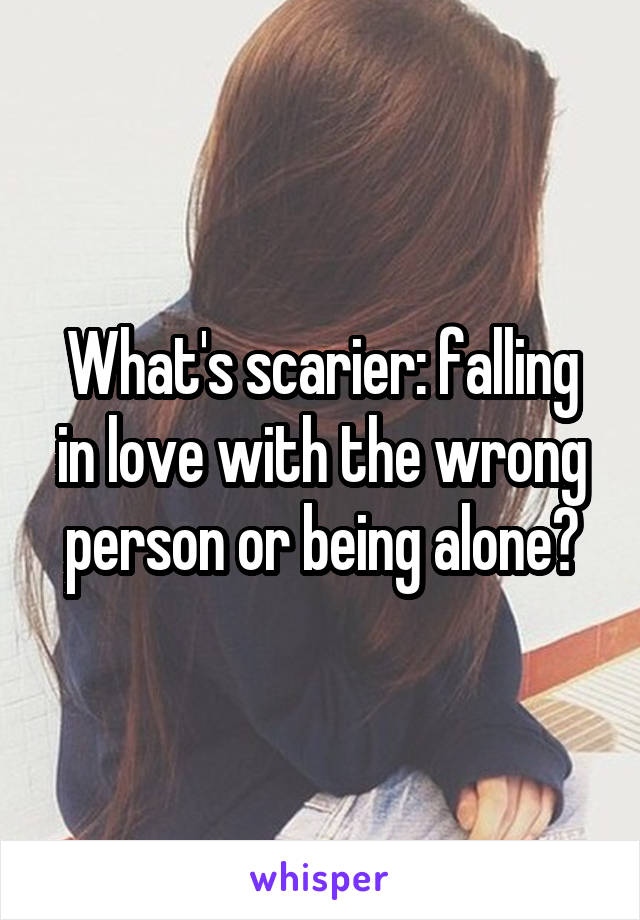 What's scarier: falling in love with the wrong person or being alone?