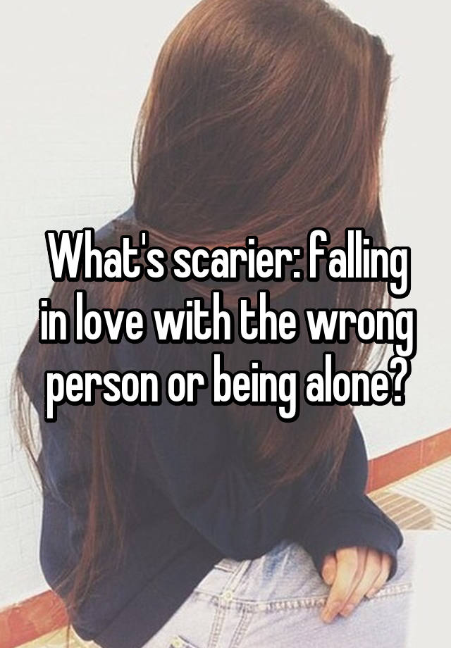 What's scarier: falling in love with the wrong person or being alone?