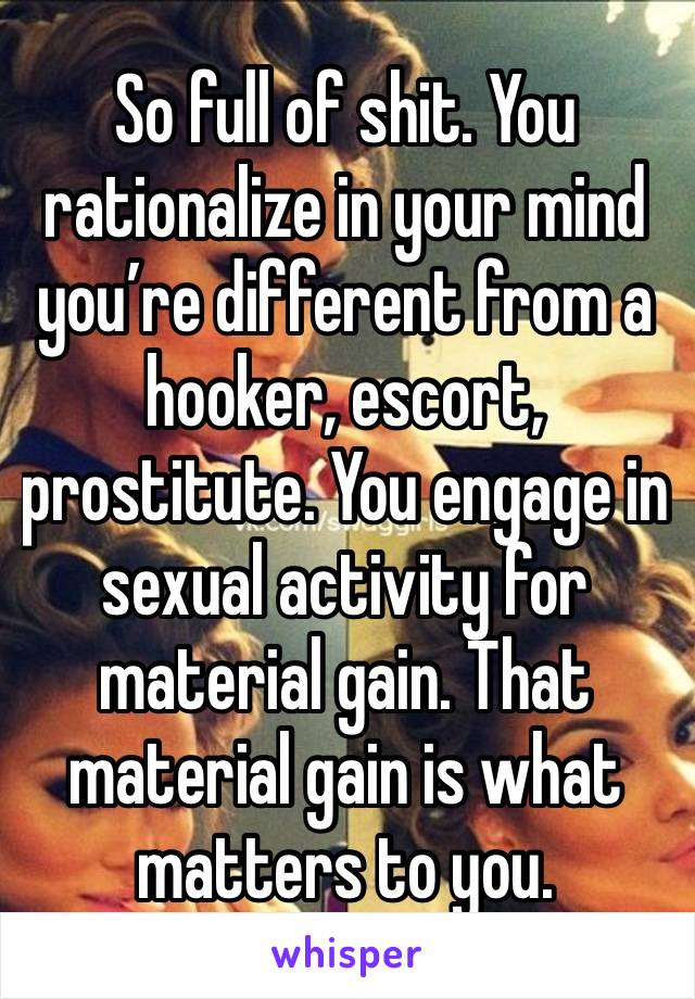 So full of shit. You rationalize in your mind you’re different from a hooker, escort, prostitute. You engage in sexual activity for material gain. That material gain is what matters to you. 