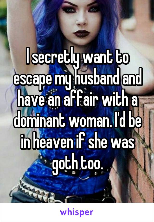 I secretly want to escape my husband and have an affair with a dominant woman. I'd be in heaven if she was goth too.