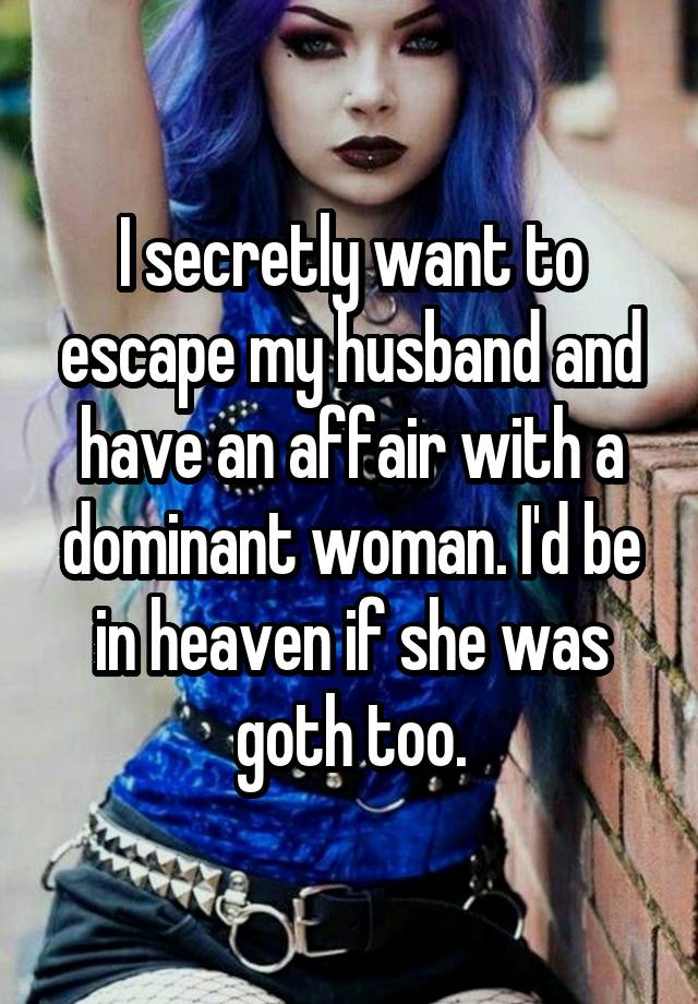 I secretly want to escape my husband and have an affair with a dominant woman. I'd be in heaven if she was goth too.