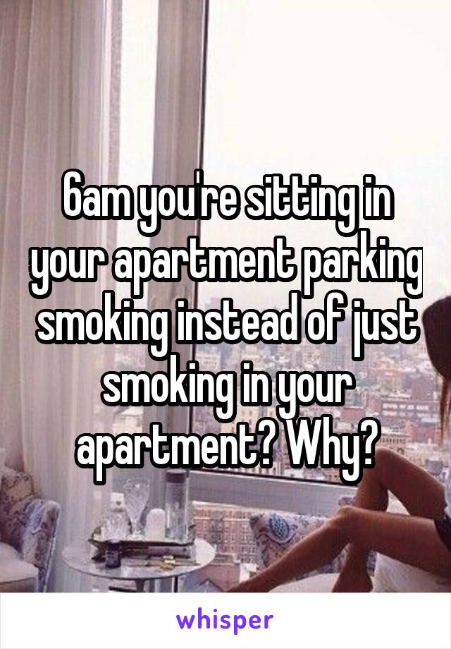 6am you're sitting in your apartment parking smoking instead of just smoking in your apartment? Why?