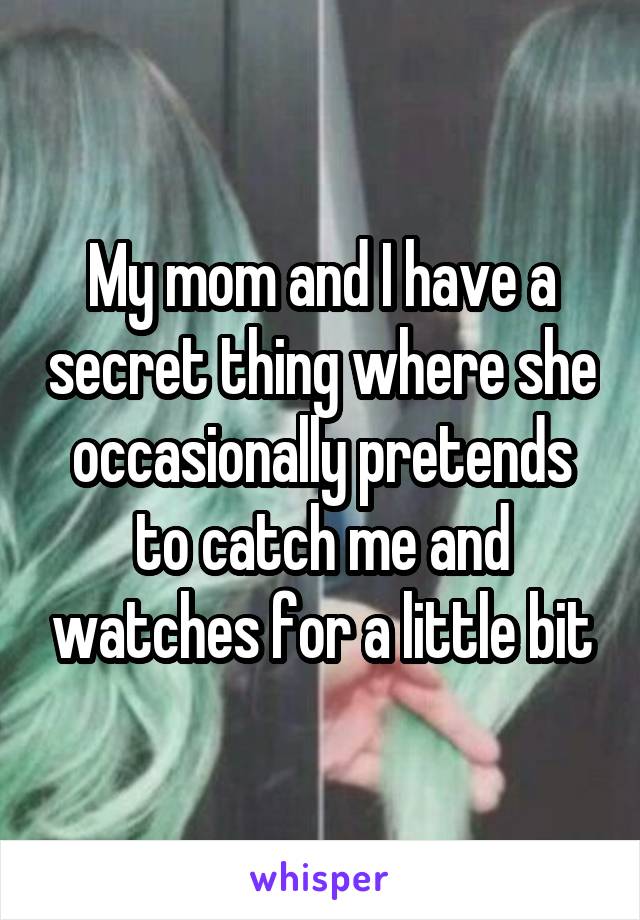 My mom and I have a secret thing where she occasionally pretends to catch me and watches for a little bit