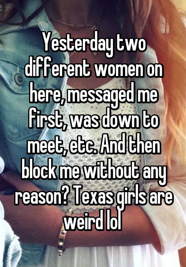 Yesterday two different women on here, messaged me first, was down to meet, etc. And then block me without any reason? Texas girls are weird lol 