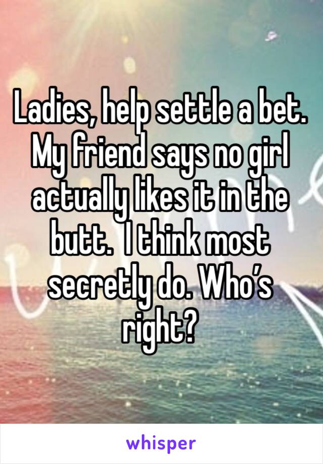 Ladies, help settle a bet. My friend says no girl actually likes it in the butt.  I think most secretly do. Who’s right?