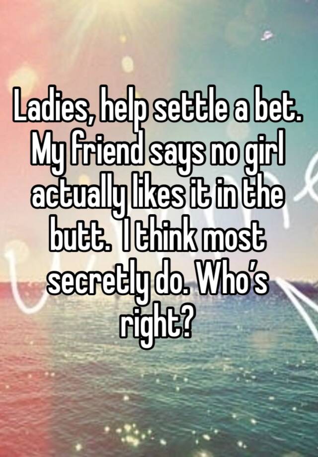 Ladies, help settle a bet. My friend says no girl actually likes it in the butt.  I think most secretly do. Who’s right?