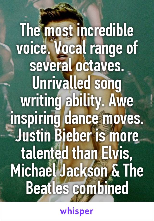 The most incredible voice. Vocal range of several octaves. Unrivalled song writing ability. Awe inspiring dance moves. Justin Bieber is more talented than Elvis, Michael Jackson & The Beatles combined