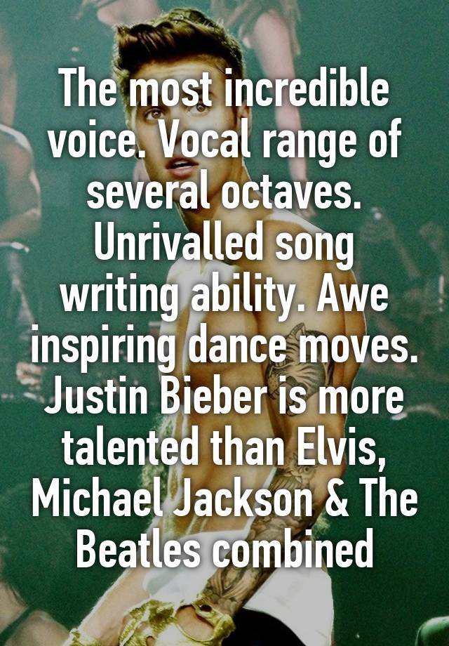 The most incredible voice. Vocal range of several octaves. Unrivalled song writing ability. Awe inspiring dance moves. Justin Bieber is more talented than Elvis, Michael Jackson & The Beatles combined