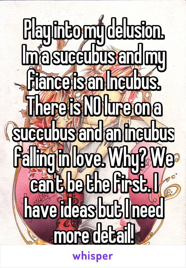 Play into my delusion.
Im a succubus and my fiance is an Incubus. There is NO lure on a succubus and an incubus falling in love. Why? We can't be the first. I have ideas but I need more detail!