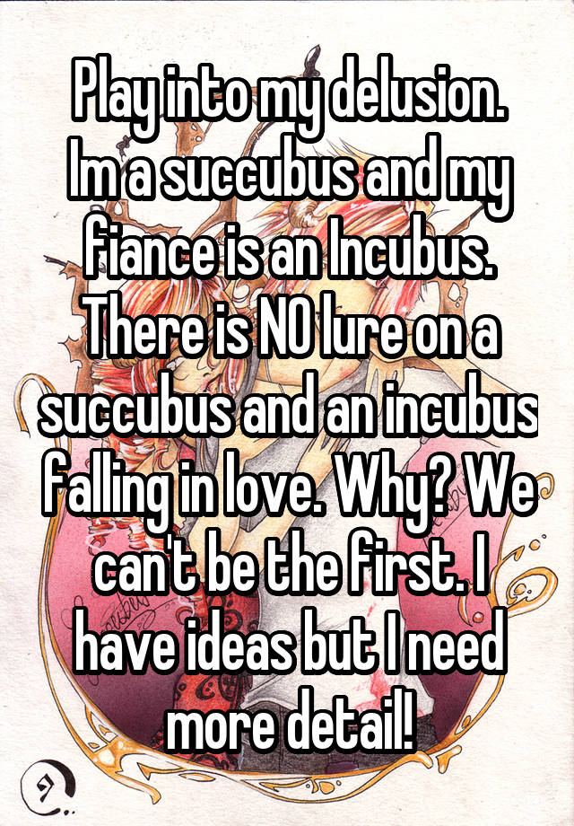 Play into my delusion.
Im a succubus and my fiance is an Incubus. There is NO lure on a succubus and an incubus falling in love. Why? We can't be the first. I have ideas but I need more detail!