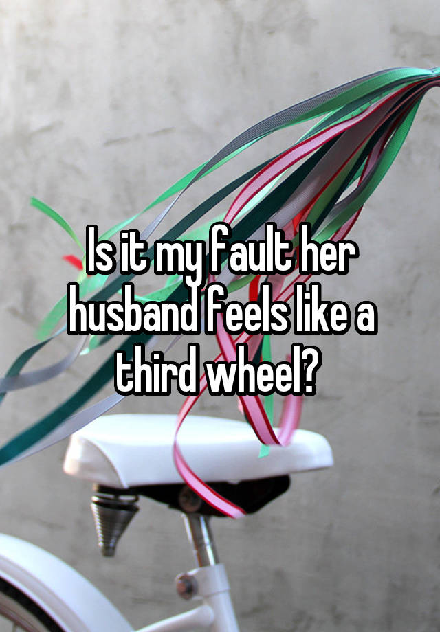 Is it my fault her husband feels like a third wheel? 