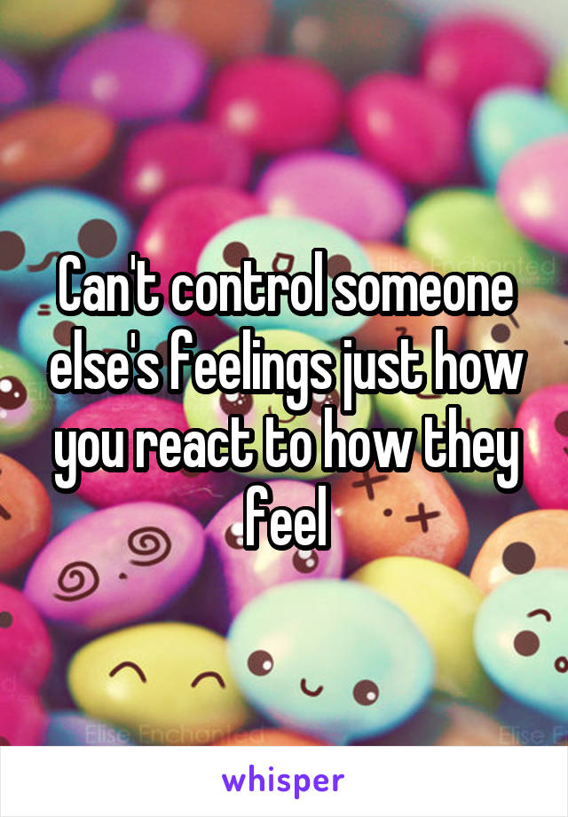 Can't control someone else's feelings just how you react to how they feel