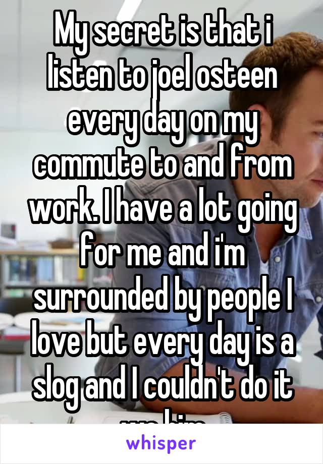 My secret is that i listen to joel osteen every day on my commute to and from work. I have a lot going for me and i'm surrounded by people I love but every day is a slog and I couldn't do it wo him