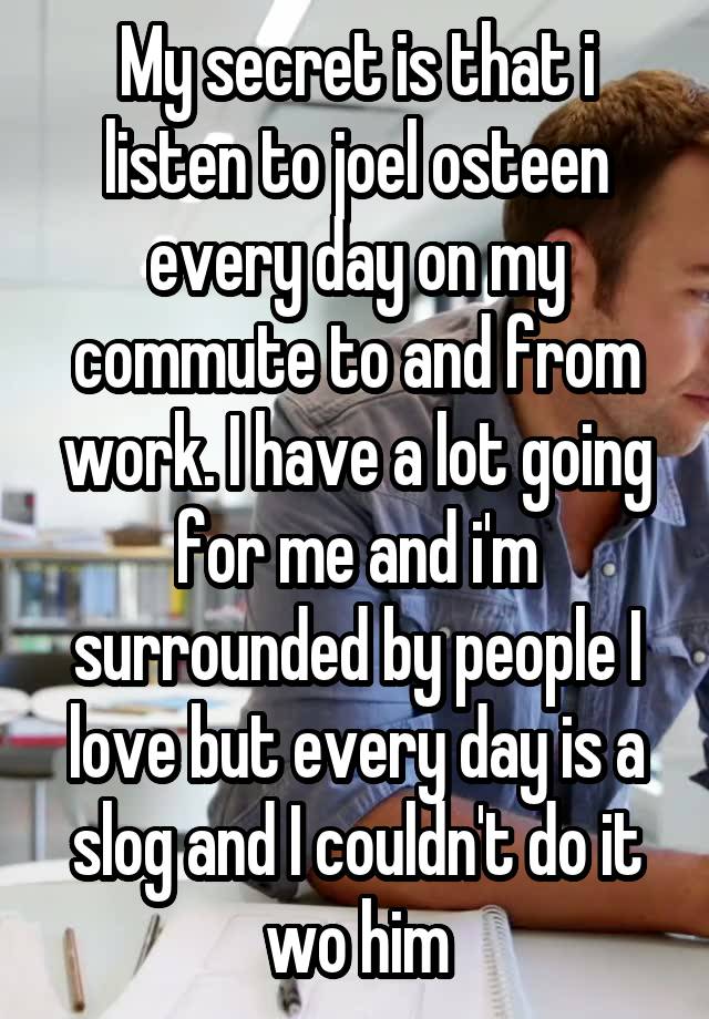 My secret is that i listen to joel osteen every day on my commute to and from work. I have a lot going for me and i'm surrounded by people I love but every day is a slog and I couldn't do it wo him