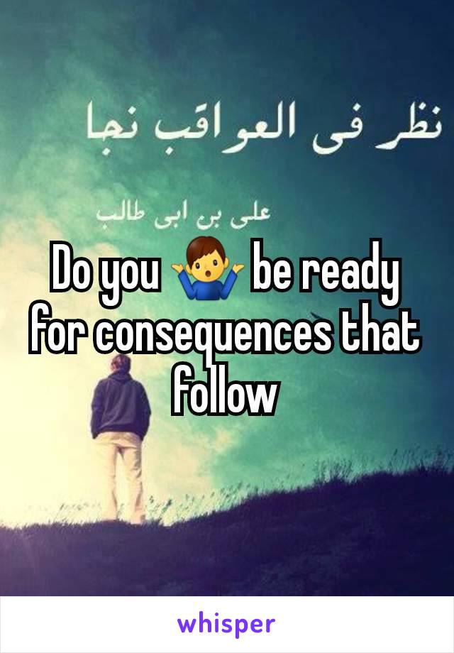 Do you 🤷‍♂️ be ready for consequences that follow