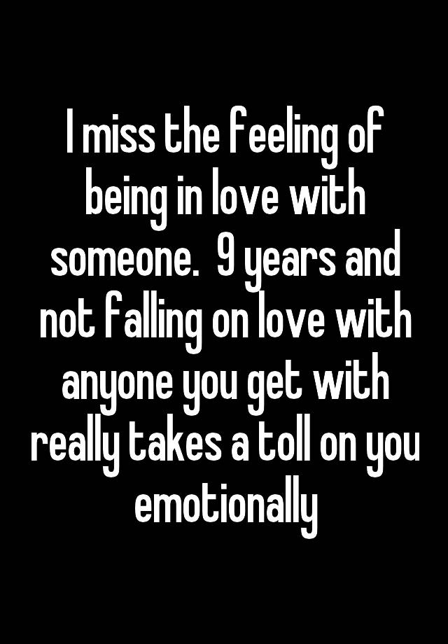 I miss the feeling of being in love with someone.  9 years and not falling on love with anyone you get with really takes a toll on you emotionally