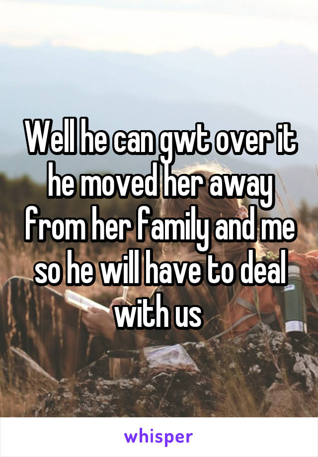 Well he can gwt over it he moved her away from her family and me so he will have to deal with us 