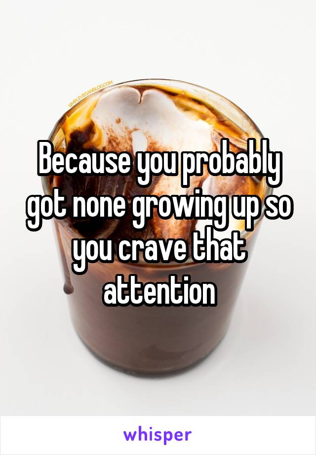 Because you probably got none growing up so you crave that attention