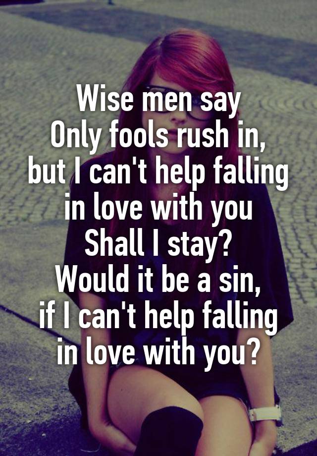 Wise men say
Only fools rush in,
but I can't help falling in love with you
Shall I stay?
Would it be a sin,
if I can't help falling in love with you?