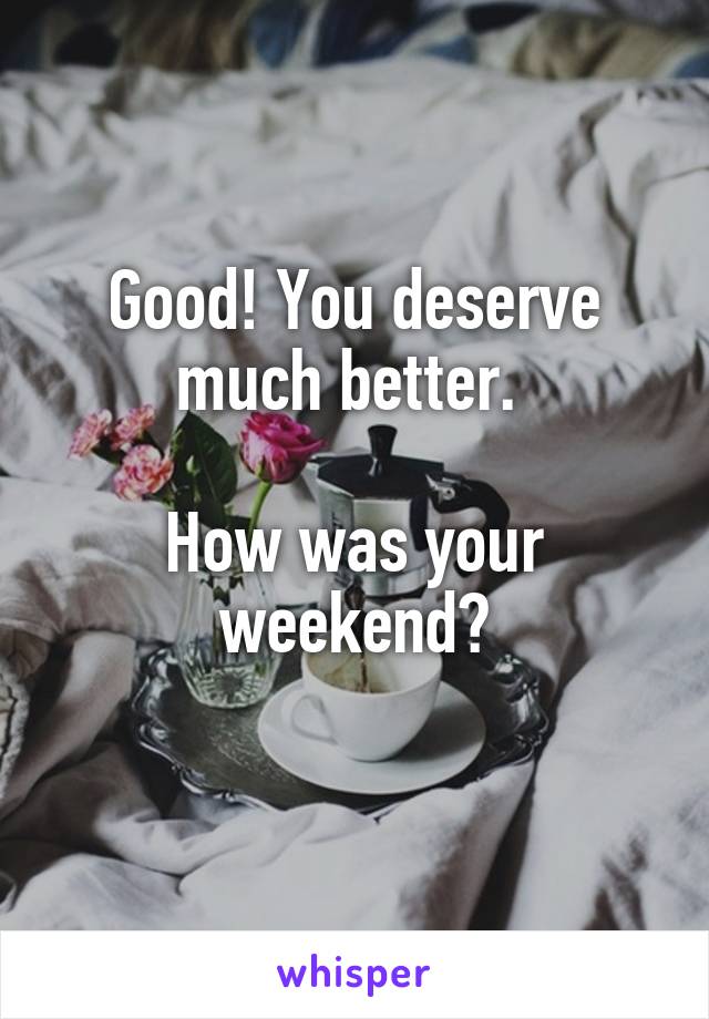 Good! You deserve much better. 

How was your weekend?
